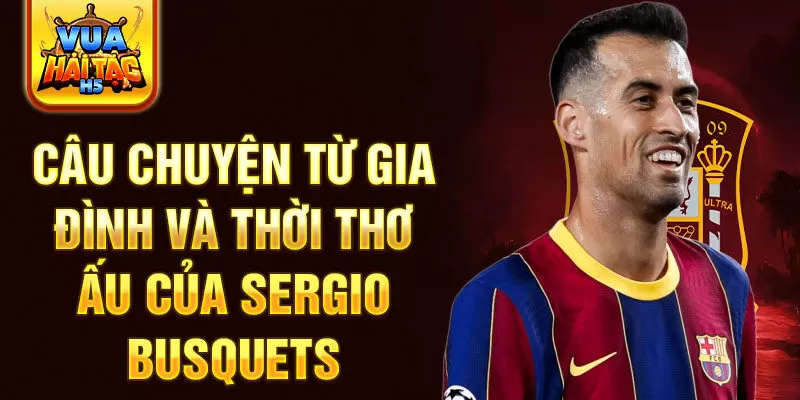 Câu chuyện từ gia đình và thời thơ ấu của sergio busquets