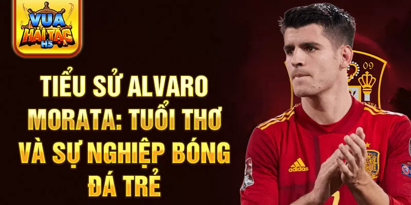 Tiểu sử alvaro morata: tuổi thơ và sự nghiệp bóng đá trẻ