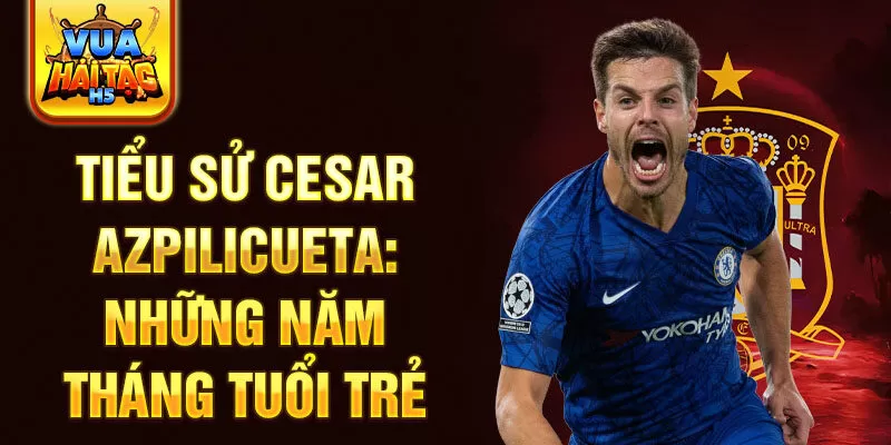 Tiểu sử cesar azpilicueta: những năm tháng tuổi trẻ