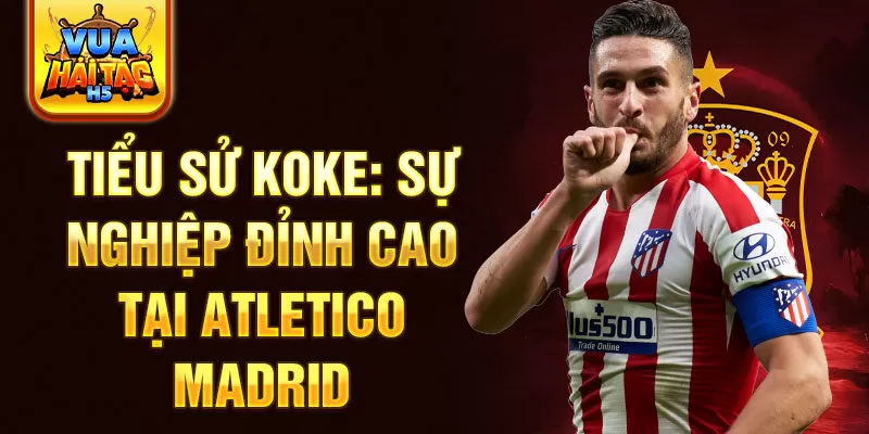 Tiểu sử koke: sự nghiệp đỉnh cao tại atletico madrid