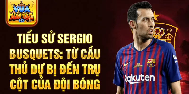 Tiểu sử Sergio Busquets: Từ cầu thủ dự bị đến trụ cột của đội bóng