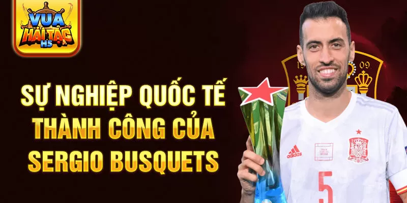 Sự nghiệp quốc tế thành công của Sergio Busquets