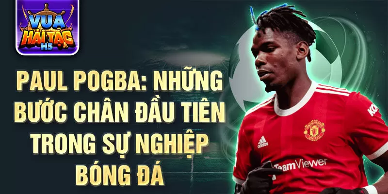 Paul pogba: những bước chân đầu tiên trong sự nghiệp bóng đá