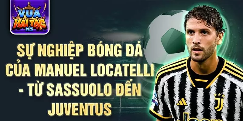 Sự nghiệp bóng đá của manuel locatelli - từ sassuolo đến juventus